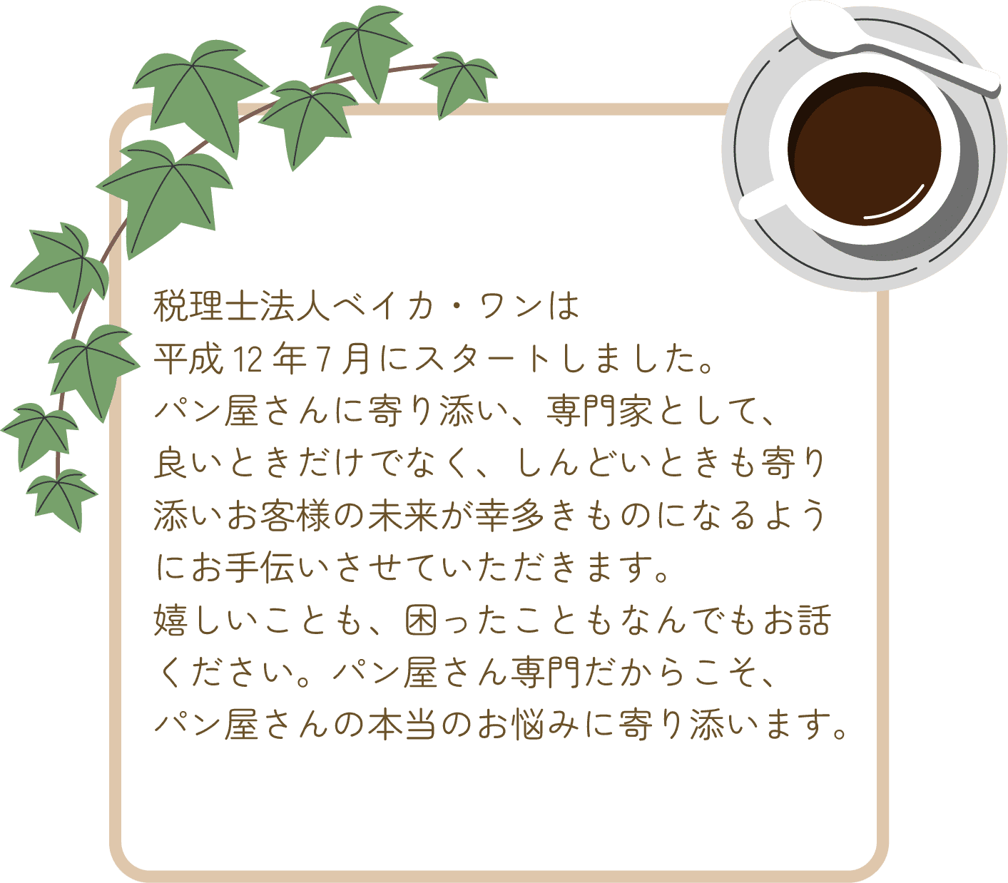 税理士法人ベイカ・ワンは平成12年7月にスタートしました。パン屋さんに寄り添い、専門家として、良いときだけでなく、しんどいときも寄り添いお客様の未来が幸多きものになるようにお手伝いさせていただきます。嬉しいことも、困ったこともなんでもお話ください。パン屋さん専門だからこそ、パン屋さんの本当のお悩みに寄り添います。